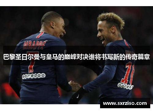 巴黎圣日尔曼与皇马的巅峰对决谁将书写新的传奇篇章